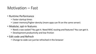 Motivation – Fast
• Runtime Performance
• Faster startup times
• Lower memory/higher density (more apps can fit on the same server)
• Modular, opt-in features
• Need a raw socket? You got it. Need MVC routing and features? You can get it.
• Development productivity and low friction
• Edit code and Refresh
• Change to code can just be refreshed in the browser
 