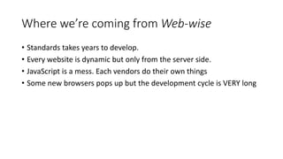 Where we’re coming from Web-wise
• Standards takes years to develop.
• Every website is dynamic but only from the server side.
• JavaScript is a mess. Each vendors do their own things
• Some new browsers pops up but the development cycle is VERY long
 