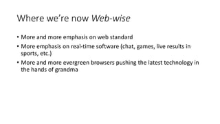 Where we’re now Web-wise
• More and more emphasis on web standard
• More emphasis on real-time software (chat, games, live results in
sports, etc.)
• More and more evergreen browsers pushing the latest technology in
the hands of grandma
 