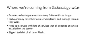 Where we’re coming from Technology-wise
• Browsers releasing one version every 3-6 months or longer
• Each company have their own servers/farms and manage them as
they want
• Huge app servers with lots of services that all depends on what’s
installed on the server
• Biggest tech hit of all time: Flash.
 