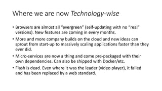 Where we are now Technology-wise
• Browsers are almost all “evergreen” (self-updating with no “real”
versions). New features are coming in every months.
• More and more company builds on the cloud and new ideas can
sprout from start-up to massively scaling applications faster than they
ever did.
• Micro-services are now a thing and come pre-packaged with their
own dependencies. Can also be shipped with Docker/etc.
• Flash is dead. Even where it was the leader (video player), it failed
and has been replaced by a web standard.
 
