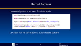 Sciam
record Grade(String code, String designation) {}
record Employe(String nom, String prenom, Grade grade) {}
Object o = new Employe("Nom1", "Prenom1", new Grade("DEV", "Développeur"));
if (o instanceof Employe(var nom, var prenom, Grade(var code, var designation))) {
System.out.println("Employe : " + nom + " " + prenom + ", "+ designation);
}
Record Patterns
Les record patterns peuvent être imbriqués
La valeur null ne correspond à aucun record pattern
10
 