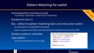 Sciam
Pattern Matching for switch
Historiquement 4 preview en Java
17 (JEP 406), 18 (JEP 420), 19 (JEP 427) et 20 (JEP 433)
But : utiliser le pattern matching dans une instruction switch
En maintenant la compatibilité syntaxique
Avec un support de la valeur null contrairement à la levée historique d’une NPE
11
static String getDesignation(Object obj) {
String designation = switch (obj) {
case Terrain t -> "Terrain";
case null -> "Instance null";
default -> "Pas un terrain";
};
return designation;
}
Standard en Java 21
Plusieurs patterns utilisables
Type pattern
Teste la correspondance sur un type
 