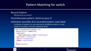 Sciam
Pattern Matching for switch
Record Pattern
Déconstruit un record
Utilise le nouveau mot clé contextuel when
12
static String getDesignation(Object obj) {
String designation = switch (obj) {
case Terrain t
when (t.getSurface() > 1000) -> "Grand terrain";
case Terrain t -> "Petit terrain";
case null -> "Instance null";
default -> "Pas un terrain";
};
return designation;
}
Utilisation possible d’un Guarded pattern case label
Combine un pattern et une expression booléenne dans un case
Parenthesized pattern retiré en Java 21
 