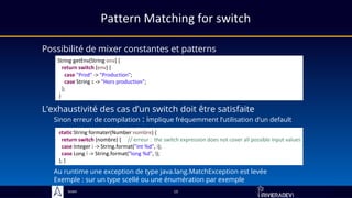 Sciam
Pattern Matching for switch
Possibilité de mixer constantes et patterns
13
L’exhaustivité des cas d’un switch doit être satisfaite
Sinon erreur de compilation : implique fréquemment l’utilisation d’un default
Au runtime une exception de type java.lang.MatchException est levée
Exemple : sur un type scellé ou une énumération par exemple
String getEnv(String env) {
return switch (env) {
case "Prod" -> "Production";
case String s -> "Hors production";
};
}
static String formater(Number nombre) {
return switch (nombre) { // erreur : the switch expression does not cover all possible input values
case Integer i -> String.format("int %d", i);
case Long l -> String.format("long %d", l);
}; }
 