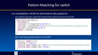 Sciam
Pattern Matching for switch
Le compilateur vérifie la dominance des patterns
Les patterns les plus restrictifs doivent être avant les moins restrictifs
14
static String formater(Object o) {
return switch (o) {
case Number n -> String.format("number %f", n);
case Integer i -> String.format("int %d", i); // erreur this case label is dominated by a preceding case label
case Long l -> String.format("long %d", l);
default -> o.toString();
};
}
Idem avec les guarded patterns case label
String taille = switch (chaine) {
case String s -> "Moyenne";
case String s when s.length() < 10 -> "Petite"; // erreur this case label is dominated by a preceding case label
case String s when s.length() > 100 -> "Grande";
};
 