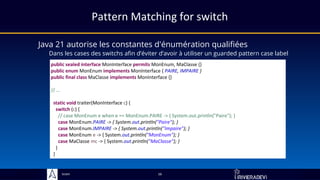 Sciam
Java 21 autorise les constantes d'énumération qualifiées
Dans les cases des switchs afin d’éviter d’avoir à utiliser un guarded pattern case label
16
public sealed interface MonInterface permits MonEnum, MaClasse {}
public enum MonEnum implements MonInterface { PAIRE, IMPAIRE }
public final class MaClasse implements MonInterface {}
// …
static void traiter(MonInterface c) {
switch (c) {
// case MonEnum e when e == MonEnum.PAIRE -> { System.out.println("Paire"); }
case MonEnum.PAIRE -> { System.out.println("Paire"); }
case MonEnum.IMPAIRE -> { System.out.println("Impaire"); }
case MonEnum e -> { System.out.println("MonEnum"); }
case MaClasse mc -> { System.out.println("MaClasse"); }
}
}
Pattern Matching for switch
 