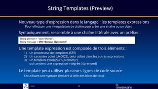 Sciam
String Templates (Preview)
Nouveau type d'expression dans le langage : les templates expressions
Pour effectuer une interpolation de chaîne pour créer une chaîne ou un objet
19
Syntaxiquement, ressemble à une chaîne littérale avec un préfixe :
String prenom = "Jean-Michel";
String message = STR."Bonjour {prenom}";
Une template expression est composée de trois éléments :
1) Un processeur de templates (STR)
2) Un caractère point (U+002E), celui utilisé dans les autres expressions
3) Un template ("Bonjour {prenom}")
qui contient une expression intégrée ({prenom})
Le template peut utiliser plusieurs lignes de code source
En utilisant une syntaxe similaire à celle des blocs de texte
 