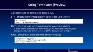 Sciam
String Templates (Preview)
3 processeurs de templates dans le JDK
20
STR : effectue une interpolation pour créer une chaîne
int x = 10, y = 20;
String s = STR."{x} + {y} = {x + y}";
FMT : effectue une interpolation pour créer une chaîne
Il interprète les spécificateurs de format à gauche des expressions intégrées
Les spécificateurs de format sont ceux définis dans java.util.Formatter
RAW : produit un objet de type StringTemplate
String prenom = "Jean-Michel";
StringTemplate st = RAW."Bonjour {prenom}";
String message = STR.process(st);
 