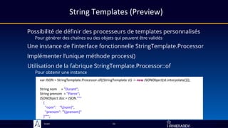 Sciam
String Templates (Preview)
Possibilité de définir des processeurs de templates personnalisés
Pour générer des chaînes ou des objets qui peuvent être validés
21
Une instance de l'interface fonctionnelle StringTemplate.Processor
Implémenter l’unique méthode process()
Utilisation de la fabrique StringTemplate.Processor::of
Pour obtenir une instance
var JSON = StringTemplate.Processor.of((StringTemplate st) -> new JSONObject(st.interpolate()));
String nom = "Durant";
String prenom = "Pierre";
JSONObject doc = JSON."""
{
"nom": "{nom}",
"prenom": "{prenom}"
}""";
 