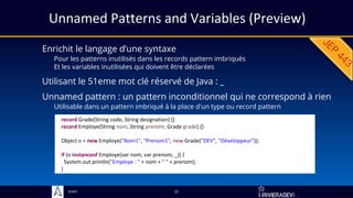 Sciam
Unnamed Patterns and Variables (Preview)
Enrichit le langage d’une syntaxe
Pour les patterns inutilisés dans les records pattern imbriqués
Et les variables inutilisées qui doivent être déclarées
22
Unnamed pattern : un pattern inconditionnel qui ne correspond à rien
Utilisable dans un pattern imbriqué à la place d'un type ou record pattern
record Grade(String code, String designation) {}
record Employe(String nom, String prenom, Grade grade) {}
Object o = new Employe("Nom1", "Prenom1", new Grade("DEV", "Développeur"));
if (o instanceof Employe(var nom, var prenom, _)) {
System.out.println("Employe : " + nom + " " + prenom);
}
Utilisant le 51eme mot clé réservé de Java : _
 