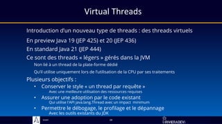 Sciam
Virtual Threads
Introduction d’un nouveau type de threads : des threads virtuels
Plusieurs objectifs :
28
Ce sont des threads « légers » gérés dans la JVM
Non lié à un thread de la plate-forme dédié
Qu’il utilise uniquement lors de l’utilisation de la CPU par ses traitements
• Assurer une adoption par le code existant
Qui utilise l'API java.lang.Thread avec un impact minimum
• Conserver le style « un thread par requête »
Avec une meilleure utilisation des ressources requises
• Permettre le débogage, le profilage et le dépannage
Avec les outils existants du JDK
En preview Java 19 (JEP 425) et 20 (JEP 436)
En standard Java 21 (JEP 444)
 