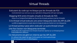 Sciam
Virtual Threads
Exécutent du code qui ne bloque pas les threads de l’OS
Contrairement aux verrous ou aux opérations bloquantes (I/O par exemple)
Si le thread virtuel exécute une action bloquante dans les API du JDK
La JVM enregistrement la stack dans le heap et exécute l’action en non bloquante
29
Le thread porteur peut alors exécuter un autre thread virtuel
Mapping M:N entre threads virtuels et threads de l’OS
Grâce à un ForkJoinPool dédié qui fournit les threads porteurs (carrier threads)
Une fois l’action non bloquante terminée
L’exécution des traitements du thread virtuel est reprise sur un thread porteur
Potentiellement différent
Ce mécanisme est géré en interne par les API du JDK
En utilisant des objets de type Continuation et ContinuationScope
Et est transparent pour le développeur
 