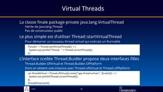 Sciam
Virtual Threads
La classe finale package-private java.lang.VirtualThread
Hérite de java.lang.Thread
Pas de constructeur public
L’interface scellée Thread.Buidler propose deux interfaces filles
Thread.Builder.OfVirtual et Thread.Builder.OfPlatform
Dont on obtient une instance avec Thread::ofVirtual et Thread::ofPlatform
30
Le plus simple est d’utiliser Thread::startVirtualThread
Pour démarrer un nouveau thread virtuel qui exécute un Runnable
Thread t = Thread.startVirtualThread(() -> {
System.out.println("Thread : " + Thread.currentThread());
});
var threadVirtuel = Thread.ofVirtual().name("app-thread-virtuel-", 0).start(() -> {
System.out.println(Thread.currentThread());
});
threadVirtuel.join();
 