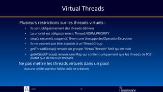 Sciam
Virtual Threads
Plusieurs restrictions sur les threads virtuels :
31
• Ils sont obligatoirement des threads démons
• stop(), resume(), suspend() lèvent une UnsupportedOperationException
• La priorité est obligatoirement Thread.NORM_PRIORITY
• Ils ne peuvent pas être associés à un ThreadGroup
• getThreadGroup() renvoie un groupe "VirtualThreads" fictif qui est vide
• getAllStackTraces() renvoie une Map qui contient uniquement que les threads de l’OS
plutôt que de tous les threads
Ne pas mettre les threads virtuels dans un pool
Aucune utilité vue leur faible coût de création
 