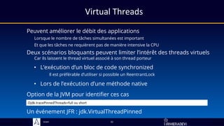 Sciam
Virtual Threads
Peuvent améliorer le débit des applications
Lorsque le nombre de tâches simultanées est important
Et que les tâches ne requièrent pas de manière intensive la CPU
32
Deux scénarios bloquants peuvent limiter l’intérêt des threads virtuels
Car ils laissent le thread virtuel associé à son thread porteur
• L’exécution d’un bloc de code synchronized
Il est préférable d’utiliser si possible un ReentrantLock
• Lors de l’exécution d’une méthode native
Option de la JVM pour identifier ces cas
Un événement JFR : jdk.VirtualThreadPinned
-Djdk.tracePinnedThreads=full ou short
 