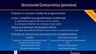 Sciam
Structured Concurrency (preview)
Propose un nouveau modèle de programmation
Grâce au traitement de plusieurs tâches
Exécutées dans différents threads virtuels comme une seule unité de travail
33
Fork/Join et concurrence structurée sont complémentaires
Le but : simplifier la programmation multithread
En rationalisant la gestion des erreurs et l'annulation,
En améliorant la fiabilité et en renforçant l'observabilité
Fork/Join
Conçu pour traiter des tâches à forte intensité
de calcul sur une courte durée
Utilise des threads de l’OS
Complexe à mettre œuvre
Concurrence structurée
Conçue pour traiter des tâches à forte intensité
d'E/S
Utilise des threads virtuels
Facile à mettre en oeuvre
 