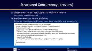 Sciam
Structured Concurrency (preview)
La classe StructuredTaskScope.ShutdownOnFailure
Propose un modèle invoke all
36
Facture getFacture(String codeClient, long idCommande)
throws ExecutionException, InterruptedException, TimeoutException {
Facture resultat = null;
try (var scope = new StructuredTaskScope.ShutdownOnFailure()) {
Subtask <Client> clientFuture = scope.fork(() -> this.getClient(codeClient));
Subtask<Commande> commandeFuture = scope.fork(() -> this.getCommande(idCommande));
scope.joinUntil(Instant.now().plusSeconds(15));
scope.throwIfFailed();
resultat = this.genererFacture(clientFuture.get(), commandeFuture.get());
}
return resultat;
}
Qui exécute toutes les sous-tâches
Et termine toutes les sous-tâches en cours si une sous-tâche lève une exception
 