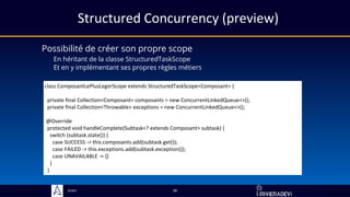 Sciam
Structured Concurrency (preview)
Possibilité de créer son propre scope
En héritant de la classe StructuredTaskScope
Et en y implémentant ses propres règles métiers
38
class ComposantLePlusLegerScope extends StructuredTaskScope<Composant> {
private final Collection<Composant> composants = new ConcurrentLinkedQueue<>();
private final Collection<Throwable> exceptions = new ConcurrentLinkedQueue<>();
@Override
protected void handleComplete(Subtask<? extends Composant> subtask) {
switch (subtask.state()) {
case SUCCESS -> this.composants.add(subtask.get());
case FAILED -> this.exceptions.add(subtask.exception());
case UNAVAILABLE -> {}
}
}
 