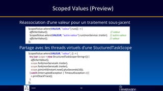 Sciam
Scoped Values (Preview)
Réassociation d’une valeur pour un traitement sous-jacent
Partage avec les threads virtuels d’une StucturedTaskScope
42
ScopedValue.where(VALEUR, "valeur", () -> {
try (var scope = new StructuredTaskScope<String>()) {
afficherValeur();
scope.fork(monServiceA::traiter);
scope.fork(monServiceB::traiter);
scope.joinUntil(Instant.now().plusSeconds(10));
} catch (InterruptedException | TimeoutException e) {
e.printStackTrace();
}
});
ScopedValue.where(VALEUR, "valeur").run(() -> {
afficherValeur(); // valeur
ScopedValue.where(VALEUR, "autre-valeur").run(monService::traiter); // autre-valeur
afficherValeur(); // valeur
});
 