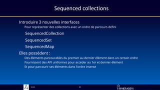 Sciam
Sequenced collections
Introduire 3 nouvelles interfaces
Pour représenter des collections avec un ordre de parcours défini
45
Elles possèdent :
Des éléments parcourables du premier au dernier élément dans un certain ordre
Fournissent des API uniformes pour accéder au 1er et dernier élément
Et pour parcourir ses éléments dans l'ordre inverse
SequencedSet
SequencedCollection
SequencedMap
 