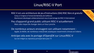 Sciam
Linux/RISC-V Port
RISC-V est une architecture de jeu d'instructions (ISA) RISC libre et gratuite
Conçu à l'origine à l'Université Berkeley de Californie
Maintenant développé collaborativement sous le parrainage de RISC-V International
De nombreux acteurs envisagent son utilisant notamment :
Apple, la NASA, de nombreux industriels asiatiques notamment chinois et indiens
48
Anticipe cela avec le portage d’OpenJDK sur Linux/RISC-V
Qui est intégré au repository principal dans Java 19
Peu d’appareil grand public utilisant RISC-V actuellement
Mais cela risque de changer dans un futur proche
 