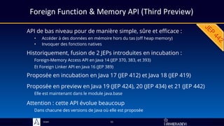 Sciam
Foreign Function & Memory API (Third Preview)
API de bas niveau pour de manière simple, sûre et efficace :
• Accéder à des données en mémoire hors du tas (off heap memory)
• Invoquer des fonctions natives
Proposée en preview en Java 19 (JEP 424), 20 (JEP 434) et 21 (JEP 442)
Elle est maintenant dans le module java.base
51
Historiquement, fusion de 2 JEPs introduites en incubation :
Foreign-Memory Access API en Java 14 (JEP 370, 383, et 393)
Et Foreign Linker API en Java 16 (JEP 389)
Proposée en incubation en Java 17 (JEP 412) et Java 18 (JEP 419)
Attention : cette API évolue beaucoup
Dans chacune des versions de Java où elle est proposée
 