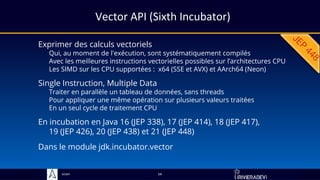Sciam
Vector API (Sixth Incubator)
Exprimer des calculs vectoriels
Qui, au moment de l'exécution, sont systématiquement compilés
Avec les meilleures instructions vectorielles possibles sur l’architectures CPU
Les SIMD sur les CPU supportées : x64 (SSE et AVX) et AArch64 (Neon)
Dans le module jdk.incubator.vector
54
Single Instruction, Multiple Data
Traiter en parallèle un tableau de données, sans threads
Pour appliquer une même opération sur plusieurs valeurs traitées
En un seul cycle de traitement CPU
En incubation en Java 16 (JEP 338), 17 (JEP 414), 18 (JEP 417),
19 (JEP 426), 20 (JEP 438) et 21 (JEP 448)
 
