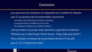 Sciam
Conclusion
Java poursuit son évolution en respectant son modèle de releases
La syntaxe, particulièrement le pattern matching
57
Java 21 proposent des fonctionnalités concernant
Cela permettra à Java de rester pertinent aujourd’hui et demain
La programmation parallèle et concurrente
Une meilleure utilisation du matériel moderne
N’hésitez pas à télécharger l’Early Access : https://jdk.java.net/21/
Java 21, le 19 septembre 2023
Pour anticiper la release de la prochaine version LTS du JDK
 