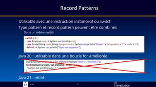 Sciam
switch (o) {
case Employe emp -> System.out.println(emp);
case Grade(String code,String designation) -> System.out.println("Grade " + designation + "(" + code + ")");
default -> System.out.println("Type non supporté");
}
Record Patterns
Utilisable avec une instruction instanceof ou switch
Type pattern et record pattern peuvent être combinés
Dans un même switch
Java 20 : utilisable dans une boucle for améliorée
List<Employe> employes = List.of(new Employe("Nom1", "Prenom1"));
for(Employe(var nom, var prenom) : employes) {
System.out.println(nom + " " + prenom);
}
8
Java 21 : retiré
 