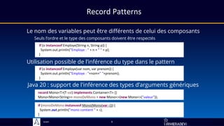 Sciam
Record Patterns
Le nom des variables peut être différents de celui des composants
Seuls l’ordre et le type des composants doivent être respectés
if (o instanceof Employe(String n, String p)) {
System.out.println("Employe : " + n + " " + p);
}
if (o instanceof Employe(var nom, var prenom)) {
System.out.println("Employe : "+nom+" "+prenom);
}
Utilisation possible de l’inférence du type dans le pattern
9
record Mono<T>(T val) implements Container<T> {}
Mono<Mono<String>> monoDeMono = new Mono<>(new Mono<>("valeur"));
Java 20 : support de l'inférence des types d’arguments génériques
if (monoDeMono instanceof Mono(Mono(var s))) {
System.out.println("mono contient " + s);
}
 