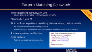 Sciam
Pattern Matching for switch
Historiquement 4 preview en Java
17 (JEP 406), 18 (JEP 420), 19 (JEP 427) et 20 (JEP 433)
But : utiliser le pattern matching dans une instruction switch
En maintenant la compatibilité syntaxique
Avec un support de la valeur null contrairement à la levée historique d’une NPE
11
static String getDesignation(Object obj) {
String designation = switch (obj) {
case Terrain t -> "Terrain";
case null -> "Instance null";
default -> "Pas un terrain";
};
return designation;
}
Standard en Java 21
Plusieurs patterns utilisables
Type pattern
Teste la correspondance sur un type
 