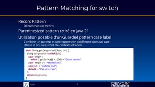 Sciam
Pattern Matching for switch
Record Pattern
Déconstruit un record
Utilise le nouveau mot clé contextuel when
12
static String getDesignation(Object obj) {
String designation = switch (obj) {
case Terrain t
when (t.getSurface() > 1000) -> "Grand terrain";
case Terrain t -> "Petit terrain";
case null -> "Instance null";
default -> "Pas un terrain";
};
return designation;
}
Utilisation possible d’un Guarded pattern case label
Combine un pattern et une expression booléenne dans un case
Parenthesized pattern retiré en Java 21
 