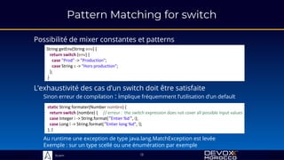 Sciam
Pattern Matching for switch
Possibilité de mixer constantes et patterns
13
L’exhaustivité des cas d’un switch doit être satisfaite
Sinon erreur de compilation : implique fréquemment l’utilisation d’un default
Au runtime une exception de type java.lang.MatchException est levée
Exemple : sur un type scellé ou une énumération par exemple
String getEnv(String env) {
return switch (env) {
case "Prod" -> "Production";
case String s -> "Hors production";
};
}
static String formater(Number nombre) {
return switch (nombre) { // erreur : the switch expression does not cover all possible input values
case Integer i -> String.format("Entier %d", i);
case Long l -> String.format("Entier long %d", l);
}; }
 
