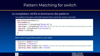 Sciam
Pattern Matching for switch
Le compilateur vérifie la dominance des patterns
Les patterns les plus restrictifs doivent être avant les moins restrictifs
14
static String formater(Object o) {
return switch (o) {
case Number n -> String.format("Nombre %f", n);
case Integer i -> String.format("Entier %d", i); // erreur this case label is dominated by a preceding case label
case Long l -> String.format("Entier long %d", l);
default -> o.toString();
};
}
Idem avec les guarded patterns case label
String taille = switch (chaine) {
case String s -> "Moyenne";
case String s when s.length() < 10 -> "Petite"; // erreur this case label is dominated by a preceding case label
case String s when s.length() > 100 -> "Grande";
};
 