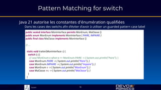Sciam
Java 21 autorise les constantes d'énumération qualifiées
Dans les cases des switchs afin d’éviter d’avoir à utiliser un guarded pattern case label
16
public sealed interface MonInterface permits MonEnum, MaClasse {}
public enum MonEnum implements MonInterface { PAIRE, IMPAIRE }
public final class MaClasse implements MonInterface {}
// …
static void traiter(MonInterface c) {
switch (c) {
// case MonEnum e when e == MonEnum.PAIRE -> { System.out.println("Paire"); }
case MonEnum.PAIRE -> { System.out.println("Paire"); }
case MonEnum.IMPAIRE -> { System.out.println("Impaire"); }
case MonEnum e -> { System.out.println("MonEnum"); }
case MaClasse mc -> { System.out.println("MaClasse"); }
}
}
Pattern Matching for switch
 