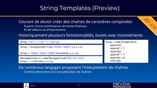 Sciam
String Templates (Preview)
Courant de devoir créer des chaînes de caractères composées
À partir d'une combinaison de textes littéraux
Et de valeurs ou d'expressions
17
Historiquement plusieurs fonctionnalités, toutes avec inconvénients
String s = x + " + " + y + " = " + (x + y);
MessageFormat mf = new MessageFormat("{0} + {1} = {2}");
String s = mf.format(x, y, x + y);
String s = String.format("%2$d + %1$d = %3$d", x, y, x + y);
String t = "%2$d + %1$d = %3$d".formatted(x, y, x + y);
String s = new StringBuilder()
.append(x)
.append(" + ")
.append(y)
.append(" = ")
.append(x + y)
.toString();
De nombreux langages proposent l'interpolation de chaînes
Comme alternative à la concaténation de chaînes
 