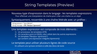 Sciam
String Templates (Preview)
Nouveau type d'expression dans le langage : les templates expressions
Pour effectuer une interpolation de chaîne pour créer une chaîne ou un objet
19
Syntaxiquement, ressemble à une chaîne littérale avec un préfixe :
String prenom = "Jean-Michel";
String message = STR."Bonjour {prenom}";
Une template expression est composée de trois éléments :
1) Un processeur de templates (STR)
2) Un caractère point (U+002E), celui utilisé dans les autres expressions
3) Un template ("Bonjour {prenom}")
qui contient une expression intégrée ({prenom})
Le template peut utiliser plusieurs lignes de code source
En utilisant une syntaxe similaire à celle des blocs de texte
 