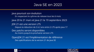 Sciam
Java SE en 2023
2
Java poursuit son évolution
En respectant le rythme de release tous les 6 mois
Java 20 le 21 mars et Java 21 le 19 septembre 2023
JDK 21 est une version LTS
Depuis la réduction de 3 à 2 ans entre 2 LTS après Java 17
OpenJDK 21 est l’implémentation de référence
Des spécifications de la version 21 de Java SE
Des patchs seront disponibles
Au moins jusqu’à la prochaine version LTS
 