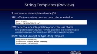 Sciam
String Templates (Preview)
3 processeurs de templates dans le JDK
20
STR : effectue une interpolation pour créer une chaîne
int x = 10, y = 20;
String s = STR."{x} + {y} = {x + y}";
FMT : effectue une interpolation pour créer une chaîne
Il interprète les spécificateurs de format à gauche des expressions intégrées
Les spécificateurs de format sont ceux définis dans java.util.Formatter
RAW : produit un objet de type StringTemplate
String prenom = "Jean-Michel";
StringTemplate st = RAW."Bonjour {prenom}";
String message = STR.process(st);
 