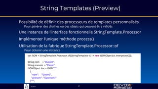 Sciam
String Templates (Preview)
Possibilité de définir des processeurs de templates personnalisés
Pour générer des chaînes ou des objets qui peuvent être validés
21
Une instance de l'interface fonctionnelle StringTemplate.Processor
Implémenter l’unique méthode process()
Utilisation de la fabrique StringTemplate.Processor::of
Pour obtenir une instance
var JSON = StringTemplate.Processor.of((StringTemplate st) -> new JSONObject(st.interpolate()));
String nom = "Durant";
String prenom = "Pierre";
JSONObject doc = JSON."""
{
"nom": "{nom}",
"prenom": "{prenom}"
}""";
 