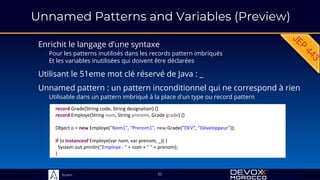 Sciam
Unnamed Patterns and Variables (Preview)
Enrichit le langage d’une syntaxe
Pour les patterns inutilisés dans les records pattern imbriqués
Et les variables inutilisées qui doivent être déclarées
22
Unnamed pattern : un pattern inconditionnel qui ne correspond à rien
Utilisable dans un pattern imbriqué à la place d'un type ou record pattern
record Grade(String code, String designation) {}
record Employe(String nom, String prenom, Grade grade) {}
Object o = new Employe("Nom1", "Prenom1", new Grade("DEV", "Développeur"));
if (o instanceof Employe(var nom, var prenom, _)) {
System.out.println("Employe : " + nom + " " + prenom);
}
Utilisant le 51eme mot clé réservé de Java : _
 