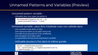 Sciam
Unnamed Patterns and Variables (Preview)
Unnamed pattern variable :
Utilisable avec tous types de patterns
23
Unnamed variable : peut être initialisée mais non utilisée dans
Une variable locale dans un bloc
Une ressource dans un try-with-resources
L'en-tête d'une boucle for et for améliorée
Une exception d'un bloc catch
Un paramètre formel d'une expression Lambda
try (var _ = ScopedContext.acquire()) {
var _ = service.traiter((_, _) -> System.out.printn("traiter"));
} catch (Throwable _) { }
if (o instanceof Employe(var nom, var _, _)) {
System.out.println("Employe : " + nom);
}
Utilisable plusieurs fois dans la même portée
 