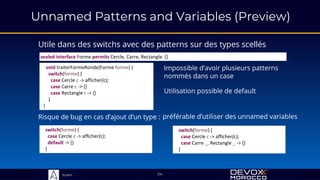 Sciam
Unnamed Patterns and Variables (Preview)
Utile dans des switchs avec des patterns sur des types scellés
24
void traiterFormeRonde(Forme forme) {
switch(forme) {
case Cercle c -> afficher(c);
case Carre c -> {}
case Rectangle r -> {}
}
}
switch(forme) {
case Cercle c -> afficher(c);
default -> {}
}
switch(forme) {
case Cercle c -> afficher(c);
case Carre _, Rectangle _ -> {}
}
Impossible d’avoir plusieurs patterns
nommés dans un case
Risque de bug en cas d’ajout d’un type :
sealed interface Forme permits Cercle, Carre, Rectangle {}
Utilisation possible de default
préférable d’utiliser des unnamed variables
 