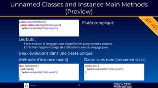 Sciam
Unnamed Classes and Instance Main Methods
(Preview)
25
Plutôt compliqué
public class HelloWorld {
public static void main(String[] args) {
System.out.println("Hello world");
}
}
Les buts :
Faire évoluer le langage pour simplifier les programmes simples
Et faciliter l’apprentissage des débutants avec le langage Java
Méthode d’instance main()
class HelloWorld {
void main() {
System.out.println("Hello world");
}
}
void main() {
System.out.println("Hello world");
}
Classe sans nom (unnamed class)
Deux évolutions dans une classe unique
 