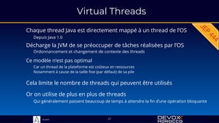 Sciam
Virtual Threads
Chaque thread Java est directement mappé à un thread de l’OS
Depuis Java 1.0
Ce modèle n’est pas optimal
Car un thread de la plateforme est coûteux en ressources
Notamment à cause de la taille fixe (par défaut) de sa pile
27
Cela limite le nombre de threads qui peuvent être utilisés
Décharge la JVM de se préoccuper de tâches réalisées par l’OS
Ordonnancement et changement de contexte des threads
Or on utilise de plus en plus de threads
Qui généralement passent beaucoup de temps à attendre la fin d’une opération bloquante
 