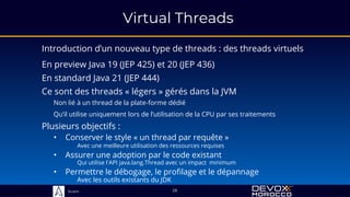 Sciam
Virtual Threads
Introduction d’un nouveau type de threads : des threads virtuels
Plusieurs objectifs :
28
Ce sont des threads « légers » gérés dans la JVM
Non lié à un thread de la plate-forme dédié
Qu’il utilise uniquement lors de l’utilisation de la CPU par ses traitements
• Assurer une adoption par le code existant
Qui utilise l'API java.lang.Thread avec un impact minimum
• Conserver le style « un thread par requête »
Avec une meilleure utilisation des ressources requises
• Permettre le débogage, le profilage et le dépannage
Avec les outils existants du JDK
En preview Java 19 (JEP 425) et 20 (JEP 436)
En standard Java 21 (JEP 444)
 