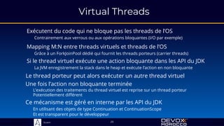 Sciam
Virtual Threads
Exécutent du code qui ne bloque pas les threads de l’OS
Contrairement aux verrous ou aux opérations bloquantes (I/O par exemple)
Si le thread virtuel exécute une action bloquante dans les API du JDK
La JVM enregistrement la stack dans le heap et exécute l’action en non bloquante
29
Le thread porteur peut alors exécuter un autre thread virtuel
Mapping M:N entre threads virtuels et threads de l’OS
Grâce à un ForkJoinPool dédié qui fournit les threads porteurs (carrier threads)
Une fois l’action non bloquante terminée
L’exécution des traitements du thread virtuel est reprise sur un thread porteur
Potentiellement différent
Ce mécanisme est géré en interne par les API du JDK
En utilisant des objets de type Continuation et ContinuationScope
Et est transparent pour le développeur
 
