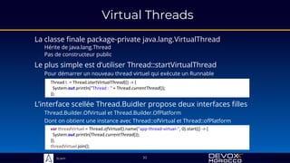 Sciam
Virtual Threads
La classe finale package-private java.lang.VirtualThread
Hérite de java.lang.Thread
Pas de constructeur public
L’interface scellée Thread.Buidler propose deux interfaces filles
Thread.Builder.OfVirtual et Thread.Builder.OfPlatform
Dont on obtient une instance avec Thread::ofVirtual et Thread::ofPlatform
30
Le plus simple est d’utiliser Thread::startVirtualThread
Pour démarrer un nouveau thread virtuel qui exécute un Runnable
Thread t = Thread.startVirtualThread(() -> {
System.out.println("Thread : " + Thread.currentThread());
});
var threadVirtuel = Thread.ofVirtual().name("app-thread-virtuel-", 0).start(() -> {
System.out.println(Thread.currentThread());
});
threadVirtuel.join();
 