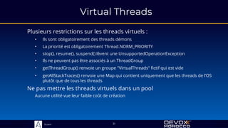 Sciam
Virtual Threads
Plusieurs restrictions sur les threads virtuels :
31
• Ils sont obligatoirement des threads démons
• stop(), resume(), suspend() lèvent une UnsupportedOperationException
• La priorité est obligatoirement Thread.NORM_PRIORITY
• Ils ne peuvent pas être associés à un ThreadGroup
• getThreadGroup() renvoie un groupe "VirtualThreads" fictif qui est vide
• getAllStackTraces() renvoie une Map qui contient uniquement que les threads de l’OS
plutôt que de tous les threads
Ne pas mettre les threads virtuels dans un pool
Aucune utilité vue leur faible coût de création
 
